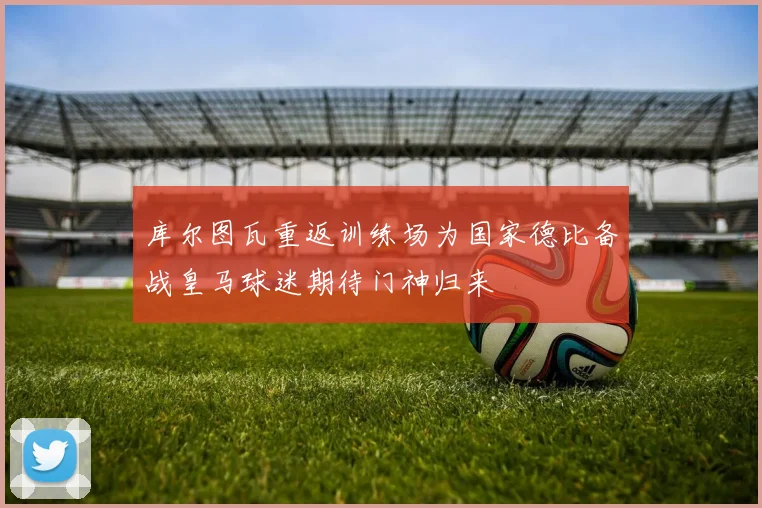 库尔图瓦重返训练场为国家德比备战皇马球迷期待门神归来
