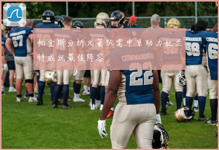 帕金斯分析火箭队需申京助力杜兰特成就最佳阵容