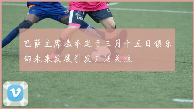 巴萨主席选举定于三月十五日俱乐部未来发展引发广泛关注