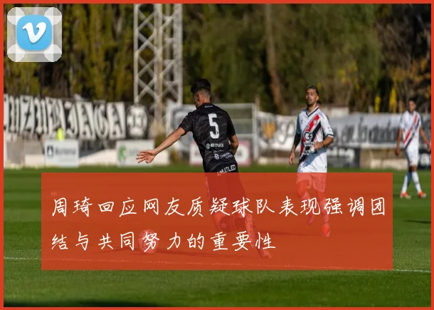 周琦回应网友质疑球队表现强调团结与共同努力的重要性