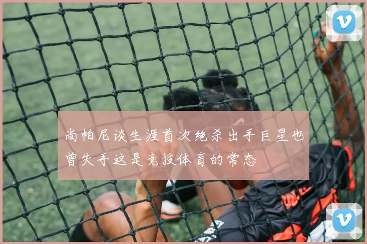 尚帕尼谈生涯首次绝杀出手巨星也曾失手这是竞技体育的常态