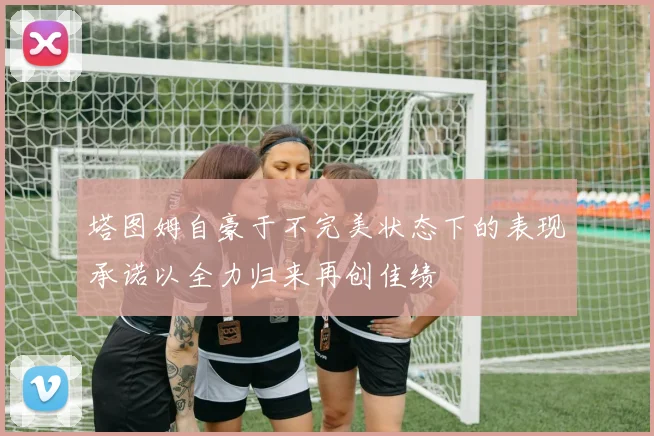 塔图姆自豪于不完美状态下的表现承诺以全力归来再创佳绩