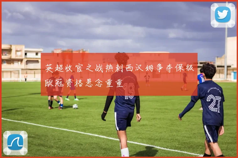 英超收官之战热刺西汉姆争夺保级欧冠资格悬念重重