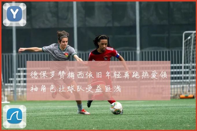 德保罗赞梅西依旧年轻奔跑热爱领袖角色让球队受益匪浅
