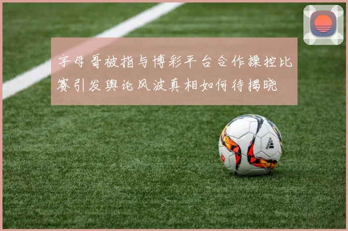 字母哥被指与博彩平台合作操控比赛引发舆论风波真相如何待揭晓