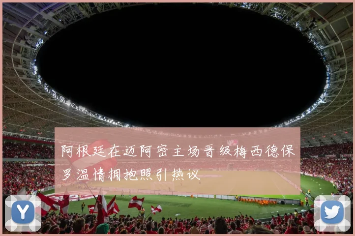 阿根廷在迈阿密主场晋级梅西德保罗温情拥抱照引热议