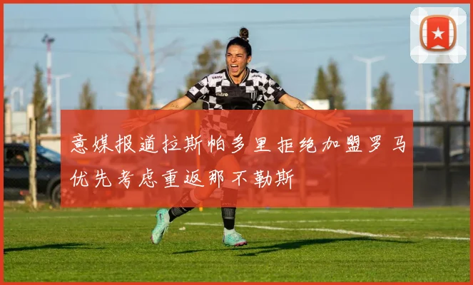 意媒报道拉斯帕多里拒绝加盟罗马优先考虑重返那不勒斯