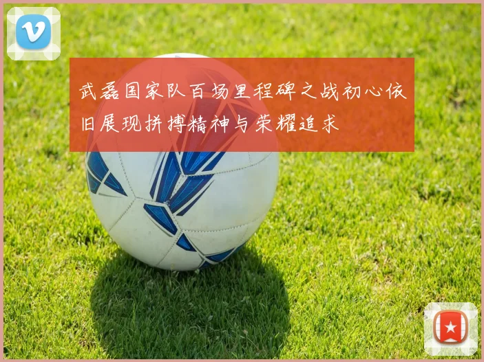 武磊国家队百场里程碑之战初心依旧展现拼搏精神与荣耀追求
