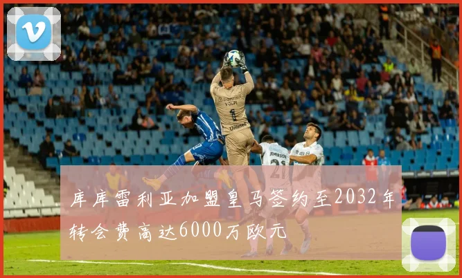 库库雷利亚加盟皇马签约至2032年转会费高达6000万欧元