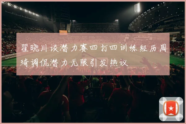 翟晓川谈潜力赛四打四训练经历周琦调侃潜力无限引发热议