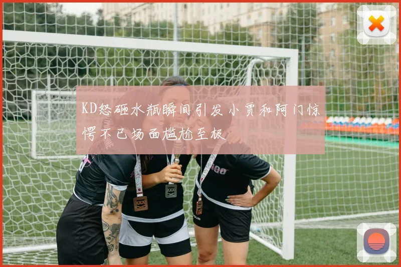 KD怒砸水瓶瞬间引发小贾和阿门惊愕不已场面尴尬至极