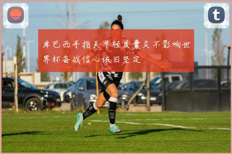 库巴西手指关节轻度囊炎不影响世界杯备战信心依旧坚定