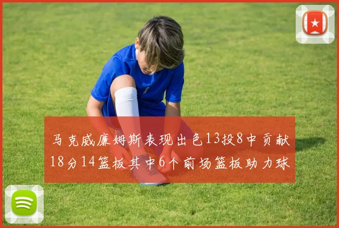 马克威廉姆斯表现出色13投8中贡献18分14篮板其中6个前场篮板助力球队