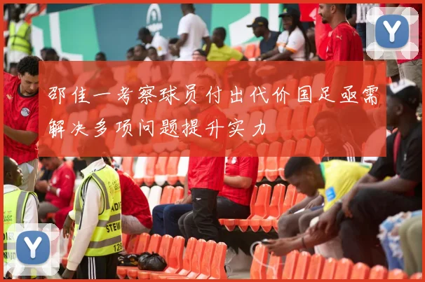 邵佳一考察球员付出代价国足亟需解决多项问题提升实力