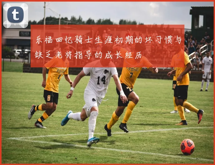 乐福回忆骑士生涯初期的坏习惯与缺乏老将指导的成长经历