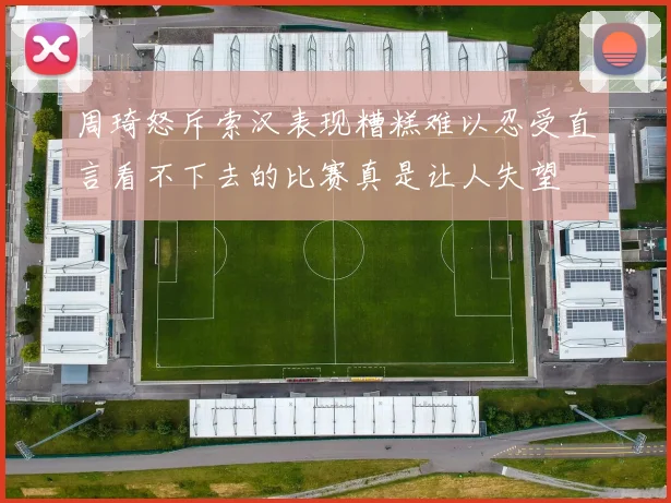 周琦怒斥索汉表现糟糕难以忍受直言看不下去的比赛真是让人失望
