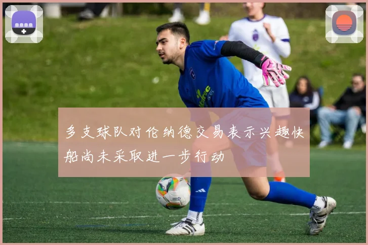 多支球队对伦纳德交易表示兴趣快船尚未采取进一步行动