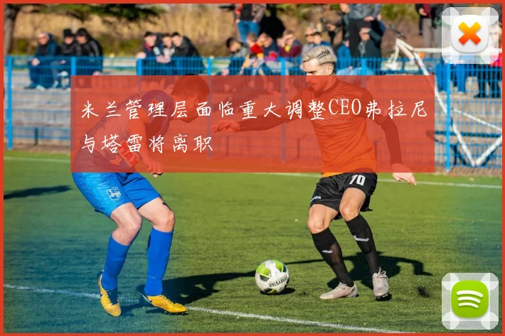 米兰管理层面临重大调整CEO弗拉尼与塔雷将离职