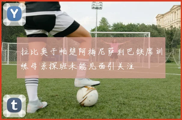 拉比奥于帕楚阿梅尼萨利巴缺席训练母亲探班未能见面引关注