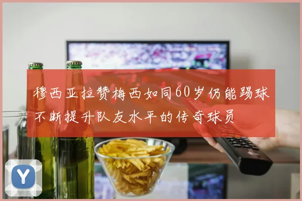 穆西亚拉赞梅西如同60岁仍能踢球不断提升队友水平的传奇球员