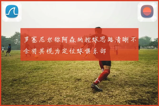 罗塞尼尔称阿森纳控球思路清晰不会将其视为定位球俱乐部