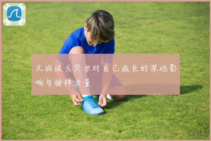 文班谈戈贝尔对自己成长的深远影响与榜样力量