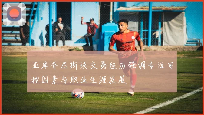 亚库乔尼斯谈交易经历强调专注可控因素与职业生涯发展
